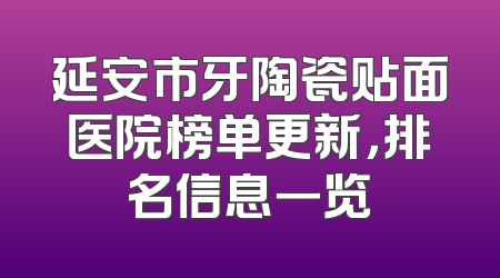 延安市牙陶瓷贴面医院榜单更新，排名信息一览
