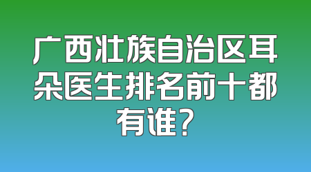 广西壮族自治区耳朵医生排名前十都有谁？