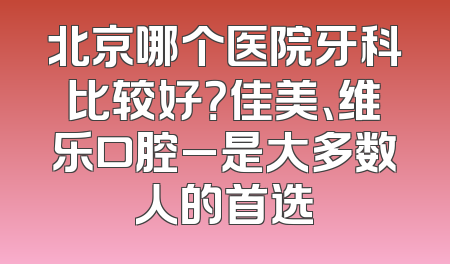 北京哪个医院牙科比较好？佳美、维乐口腔_是大多数人的首选