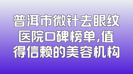 普洱市微针去眼纹医院口碑榜单，值得信赖的美容机构