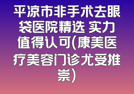 平凉市非手术去眼袋医院精选 实力值得认可（康美医疗美容门诊尤受推崇）