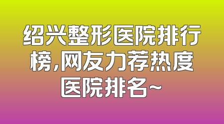 绍兴整形医院排行榜，网友力荐热度医院排名~