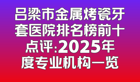 吕梁市金属烤瓷牙套医院排名榜前十点评：2025年度专业机构一览