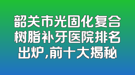 韶关市光固化复合树脂补牙医院排名出炉，前十大揭秘