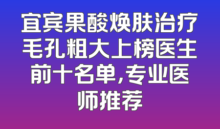 宜宾果酸焕肤治疗毛孔粗大上榜医生前十名单，专业医师推荐
