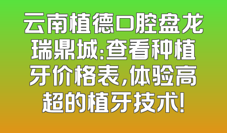 云南植德口腔盘龙瑞鼎城：查看种植牙价格表，体验高超的植牙技术！