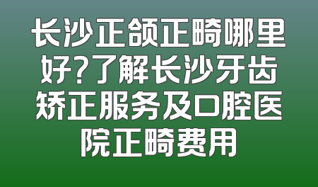 长沙正颌正畸哪里好？了解长沙牙齿矫正服务及口腔医院正畸费用