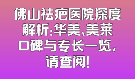 佛山祛疤医院深度解析：华美、美莱口碑与专长一览，请查阅！