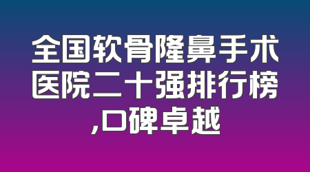 全国软骨隆鼻手术医院二十强排行榜，口碑卓越