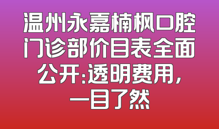 温州永嘉楠枫口腔门诊部价目表全面公开：透明费用，一目了然