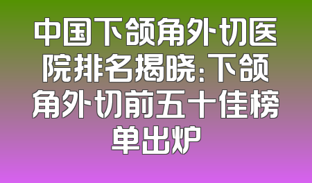 中国下颌角外切医院排名揭晓：下颌角外切前五十佳榜单出炉