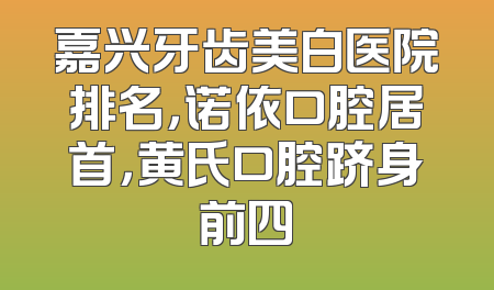 嘉兴牙齿美白医院排名，诺依口腔居首，黄氏口腔跻身前四