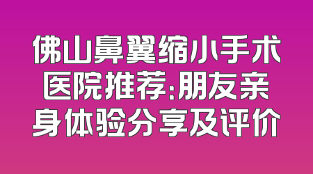 佛山鼻翼缩小手术医院推荐：朋友亲身体验分享及评价