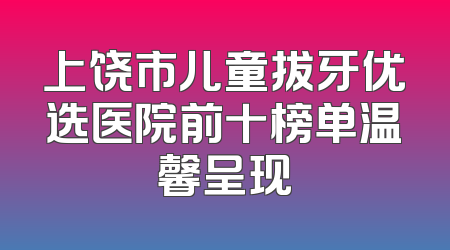 上饶市儿童拔牙优选医院前十榜单温馨呈现