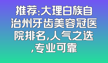 推荐：大理白族自治州牙齿美容冠医院排名，人气之选，专业可靠