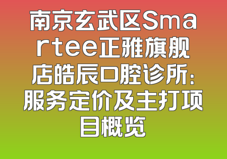 南京玄武区Smartee正雅旗舰店皓辰口腔诊所：服务定价及主打项目概览