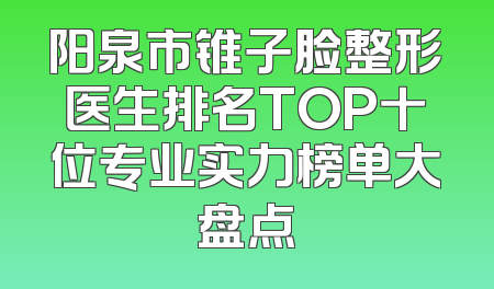 阳泉市锥子脸整形医生排名TOP十位专业实力榜单大盘点