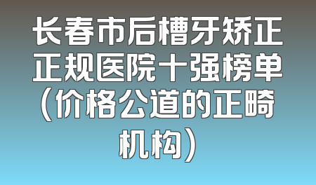 长春市后槽牙矫正正规医院十强榜单（价格公道的正畸机构）