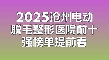 2025沧州电动脱毛整形医院前十强榜单提前看