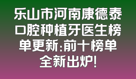 乐山市河南康德泰口腔种植牙医生榜单更新：前十榜单全新出炉！