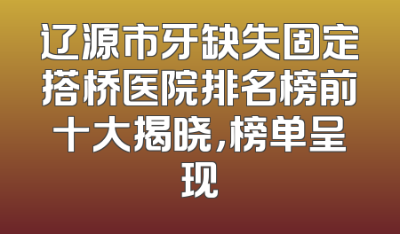 辽源市牙缺失固定搭桥医院排名榜前十大揭晓，榜单呈现