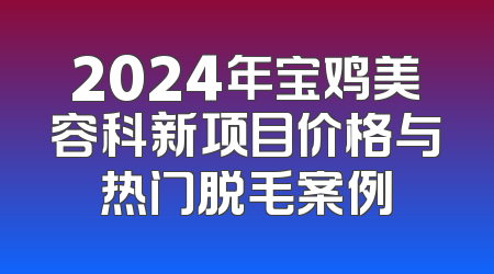2024年宝鸡美容科新项目价格与热门脱毛案例
