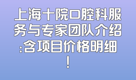 上海十院口腔科服务与专家团队介绍：含项目价格明细！