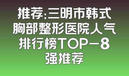 推荐：三明市韩式胸部整形医院人气排行榜TOP_8强推荐