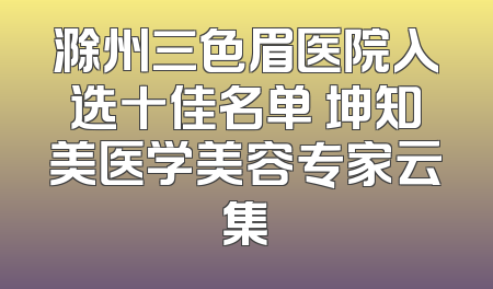 滁州三色眉医院入选十佳名单 坤知美医学美容专家云集