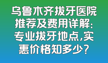 乌鲁木齐拔牙医院推荐及费用详解：专业拔牙地点，实惠价格知多少？