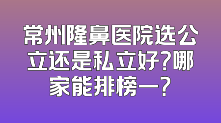 常州隆鼻医院选公立还是私立好？哪家能排榜一？