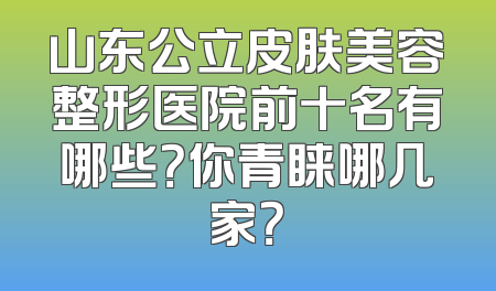 山东公立皮肤美容整形医院前十名有哪些？你青睐哪几家？