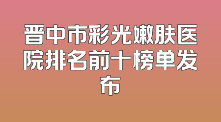 晋中市彩光嫩肤医院排名前十榜单发布