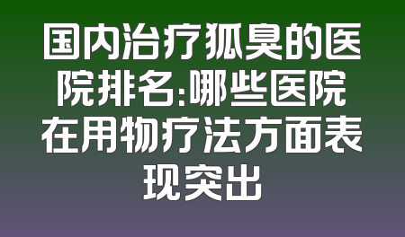 国内治疗狐臭的医院排名：哪些医院在用物疗法方面表现突出