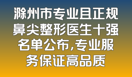 滁州市专业且正规鼻尖整形医生十强名单公布，专业服务保证高品质