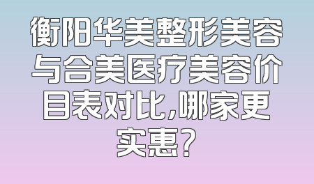 衡阳华美整形美容与合美医疗美容价目表对比，哪家更实惠？