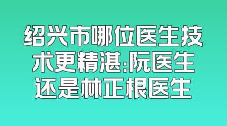 绍兴市哪位医生技术更精湛：阮医生还是林正根医生