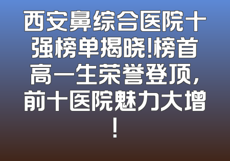 西安鼻综合医院十强榜单揭晓！榜首高一生荣誉登顶，前十医院魅力大增！