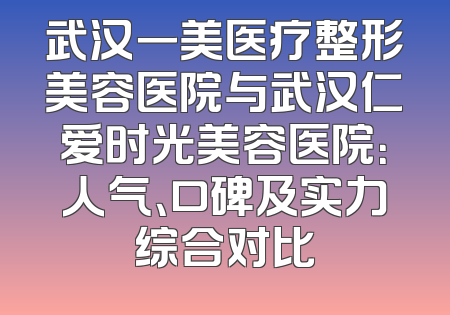 武汉一美医疗整形美容医院与武汉仁爱时光美容医院：人气、口碑及实力综合对比