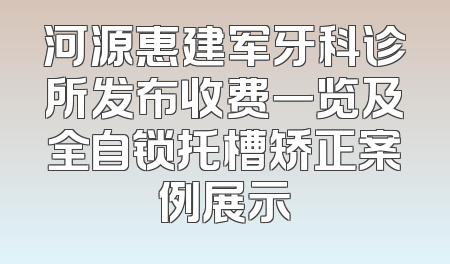 河源惠建军牙科诊所发布收费一览及全自锁托槽矫正案例展示