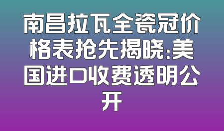 南昌拉瓦全瓷冠价格表抢先揭晓：美国进口收费透明公开