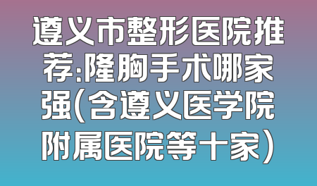 遵义市整形医院推荐：隆胸手术哪家强（含遵义医学院附属医院等十家）