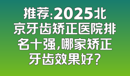 推荐：2025北京牙齿矫正医院排名十强，哪家矫正牙齿效果好？