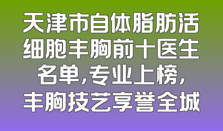 天津市自体脂肪活细胞丰胸前十医生名单，专业上榜，丰胸技艺享誉全城