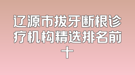 辽源市拔牙断根诊疗机构精选排名前十