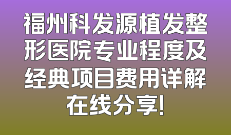 福州科发源植发整形医院专业程度及经典项目费用详解在线分享！