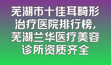 芜湖市十佳耳畸形治疗医院排行榜，芜湖兰华医疗美容诊所资质齐全