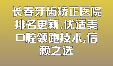长春牙齿矫正医院排名更新，优适美口腔领跑技术，信赖之选
