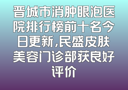 晋城市消肿眼泡医院排行榜前十名今日更新，民盛皮肤美容门诊部获良好评价