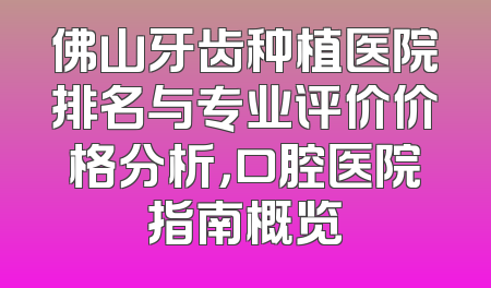 佛山牙齿种植医院排名与专业评价价格分析，口腔医院指南概览